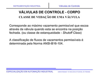 UNIVERSIDADE TECNOLÓGICA FEDERAL DO PARANÁ
ESPECIALIZAÇÃO EM AUTOMAÇÃO INDUSTRIAL
INSTRUMENTAÇÃO INDUSTRIAL Válvulas de Controle
Corresponde ao máximo vazamento permissível que escoa
através da válvula quando esta se encontra na posição
fechada. (ou classe de estanqueidade - Shutoff Class)
A classificação de fluxos de vazamentos permissíveis é
determinada pela Norma ANSI-B16-104.
VÁLVULAS DE CONTROLE - CORPO
CLASSE DE VEDAÇÃO DE UMA VÁLVULA
 