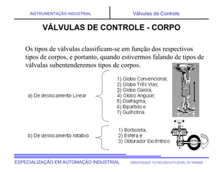 UNIVERSIDADE TECNOLÓGICA FEDERAL DO PARANÁ
ESPECIALIZAÇÃO EM AUTOMAÇÃO INDUSTRIAL
INSTRUMENTAÇÃO INDUSTRIAL Válvulas de Controle
VÁLVULAS DE CONTROLE - CORPO
Os tipos de válvulas classificam-se em função dos respectivos
tipos de corpos, e portanto, quando estivermos falando de tipos de
válvulas subentenderemos tipos de corpos.
 