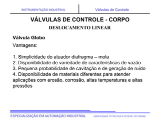 UNIVERSIDADE TECNOLÓGICA FEDERAL DO PARANÁ
ESPECIALIZAÇÃO EM AUTOMAÇÃO INDUSTRIAL
INSTRUMENTAÇÃO INDUSTRIAL Válvulas de Controle
Vantagens:
1. Simplicidade do atuador diafragma – mola
2. Disponibilidade de variedade de características de vazão
3. Pequena probabilidade de cavitação e de geração de ruído
4. Disponibilidade de materiais diferentes para atender
aplicações com erosão, corrosão, altas temperaturas e altas
pressões
DESLOCAMENTO LINEAR
VÁLVULAS DE CONTROLE - CORPO
Válvula Globo
 