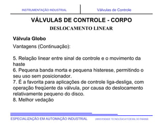 UNIVERSIDADE TECNOLÓGICA FEDERAL DO PARANÁ
ESPECIALIZAÇÃO EM AUTOMAÇÃO INDUSTRIAL
INSTRUMENTAÇÃO INDUSTRIAL Válvulas de Controle
Vantagens (Continuação):
5. Relação linear entre sinal de controle e o movimento da
haste
6. Pequena banda morta e pequena histerese, permitindo o
seu uso sem posicionador.
7. É a favorita para aplicações de controle liga-desliga, com
operação freqüente da válvula, por causa do deslocamento
relativamente pequeno do disco.
8. Melhor vedação
DESLOCAMENTO LINEAR
VÁLVULAS DE CONTROLE - CORPO
Válvula Globo
 