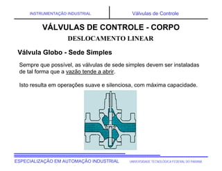 UNIVERSIDADE TECNOLÓGICA FEDERAL DO PARANÁ
ESPECIALIZAÇÃO EM AUTOMAÇÃO INDUSTRIAL
INSTRUMENTAÇÃO INDUSTRIAL Válvulas de Controle
Sempre que possível, as válvulas de sede simples devem ser instaladas
de tal forma que a vazão tende a abrir.
Isto resulta em operações suave e silenciosa, com máxima capacidade.
DESLOCAMENTO LINEAR
VÁLVULAS DE CONTROLE - CORPO
Válvula Globo - Sede Simples
 