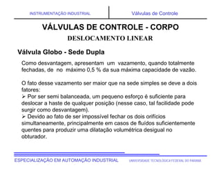 UNIVERSIDADE TECNOLÓGICA FEDERAL DO PARANÁ
ESPECIALIZAÇÃO EM AUTOMAÇÃO INDUSTRIAL
INSTRUMENTAÇÃO INDUSTRIAL Válvulas de Controle
Como desvantagem, apresentam um vazamento, quando totalmente
fechadas, de no máximo 0,5 % da sua máxima capacidade de vazão.
O fato desse vazamento ser maior que na sede simples se deve a dois
fatores:
 Por ser semi balanceada, um pequeno esforço é suficiente para
deslocar a haste de qualquer posição (nesse caso, tal facilidade pode
surgir como desvantagem).
 Devido ao fato de ser impossível fechar os dois orifícios
simultaneamente, principalmente em casos de fluídos suficientemente
quentes para produzir uma dilatação volumétrica desigual no
obturador.
DESLOCAMENTO LINEAR
VÁLVULAS DE CONTROLE - CORPO
Válvula Globo - Sede Dupla
 