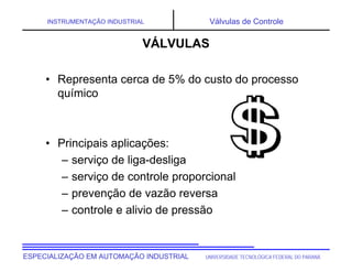 UNIVERSIDADE TECNOLÓGICA FEDERAL DO PARANÁ
ESPECIALIZAÇÃO EM AUTOMAÇÃO INDUSTRIAL
INSTRUMENTAÇÃO INDUSTRIAL Válvulas de Controle
• Representa cerca de 5% do custo do processo
químico
• Principais aplicações:
– serviço de liga-desliga
– serviço de controle proporcional
– prevenção de vazão reversa
– controle e alivio de pressão
VÁLVULAS
 