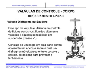 UNIVERSIDADE TECNOLÓGICA FEDERAL DO PARANÁ
ESPECIALIZAÇÃO EM AUTOMAÇÃO INDUSTRIAL
INSTRUMENTAÇÃO INDUSTRIAL Válvulas de Controle
Este tipo de válvula é utilizada no controle
de fluidos corrosivos, líquidos altamente
viscosos e líquidos com sólidos em
suspensão (Classe VI).
Consiste de um corpo em cuja parte central
apresenta um encosto sobre o qual um
diafragma móvel, preso entre o corpo e o
castelo, se desloca para provocar o
fechamento.
DESLOCAMENTO LINEAR
VÁLVULAS DE CONTROLE - CORPO
Válvula Diafragma ou Sauders
 