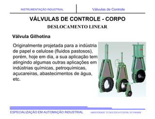 UNIVERSIDADE TECNOLÓGICA FEDERAL DO PARANÁ
ESPECIALIZAÇÃO EM AUTOMAÇÃO INDUSTRIAL
INSTRUMENTAÇÃO INDUSTRIAL Válvulas de Controle
Originalmente projetada para a indústria
de papel e celulose (fluidos pastosos),
porém, hoje em dia, a sua aplicação tem
atingindo algumas outras aplicações em
indústrias químicas, petroquímicas,
açucareiras, abastecimentos de água,
etc.
DESLOCAMENTO LINEAR
VÁLVULAS DE CONTROLE - CORPO
Válvula Gilhotina
 