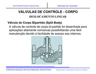 UNIVERSIDADE TECNOLÓGICA FEDERAL DO PARANÁ
ESPECIALIZAÇÃO EM AUTOMAÇÃO INDUSTRIAL
INSTRUMENTAÇÃO INDUSTRIAL Válvulas de Controle
A válvula de controle de corpo bi-partido foi desenhada para
aplicações altamente corrosivas possibilitando uma fácil
manutenção devido à facilidade de acesso aos internos.
DESLOCAMENTO LINEAR
VÁLVULAS DE CONTROLE - CORPO
Válvula de Corpo Bipartido (Split Body)
 