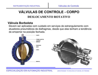 UNIVERSIDADE TECNOLÓGICA FEDERAL DO PARANÁ
ESPECIALIZAÇÃO EM AUTOMAÇÃO INDUSTRIAL
INSTRUMENTAÇÃO INDUSTRIAL Válvulas de Controle
Devem ser aplicadas com cuidado em serviços de estrangulamento com
atuadores pneumáticos de diafragmas, desde que elas tenham a tendência
de emperrar na posição fechada.
DESLOCAMENTO ROTATIVO
VÁLVULAS DE CONTROLE - CORPO
Válvula Borboleta
 