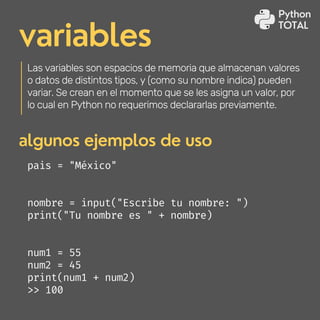 variables
Las variables son espacios de memoria que almacenan valores
o datos de distintos tipos, y (como su nombre indica) pueden
variar. Se crean en el momento que se les asigna un valor, por
lo cual en Python no requerimos declararlas previamente.
algunos ejemplos de uso
pais = "México"
nombre = input("Escribe tu nombre: ")
print("Tu nombre es " + nombre)
num1 = 55
num2 = 45
print(num1 + num2)
>> 100
Python
TOTAL
 