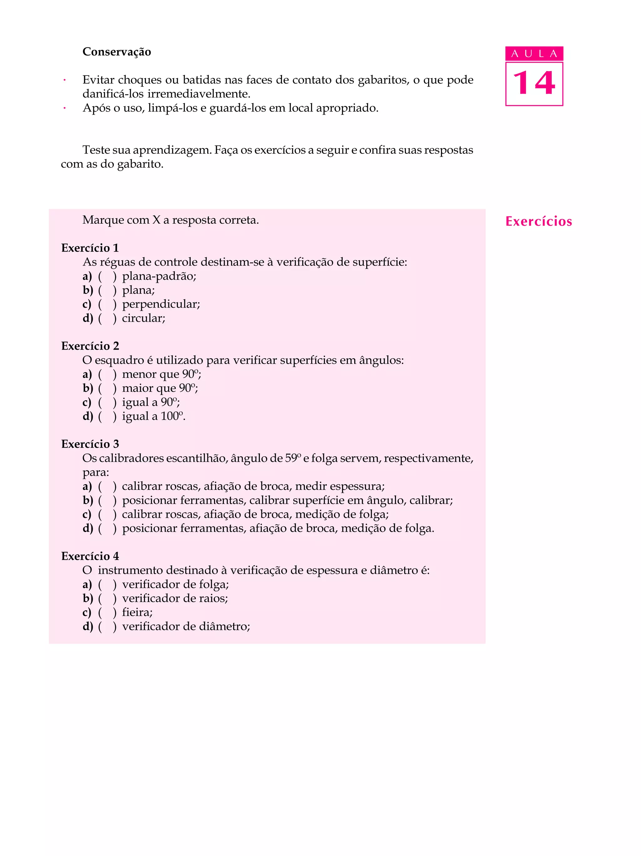 Conservação                                                                   A U L A

·   Evitar choques ou batidas nas faces de contato dos gabaritos, o que pode
    danificá-los irremediavelmente.                                               14
·   Após o uso, limpá-los e guardá-los em local apropriado.


   Teste sua aprendizagem. Faça os exercícios a seguir e confira suas respostas
com as do gabarito.



    Marque com X a resposta correta.                                              Exercícios
Exercício 1
   As réguas de controle destinam-se à verificação de superfície:
   a) ( ) plana-padrão;
   b) ( ) plana;
   c) ( ) perpendicular;
   d) ( ) circular;

Exercício 2
   O esquadro é utilizado para verificar superfícies em ângulos:
   a) ( ) menor que 90º;
   b) ( ) maior que 90º;
   c) ( ) igual a 90º;
   d) ( ) igual a 100º.

Exercício 3
   Os calibradores escantilhão, ângulo de 59º e folga servem, respectivamente,
   para:
   a) ( ) calibrar roscas, afiação de broca, medir espessura;
   b) ( ) posicionar ferramentas, calibrar superfície em ângulo, calibrar;
   c) ( ) calibrar roscas, afiação de broca, medição de folga;
   d) ( ) posicionar ferramentas, afiação de broca, medição de folga.

Exercício 4
   O instrumento destinado à verificação de espessura e diâmetro é:
   a) ( ) verificador de folga;
   b) ( ) verificador de raios;
   c) ( ) fieira;
   d) ( ) verificador de diâmetro;
 