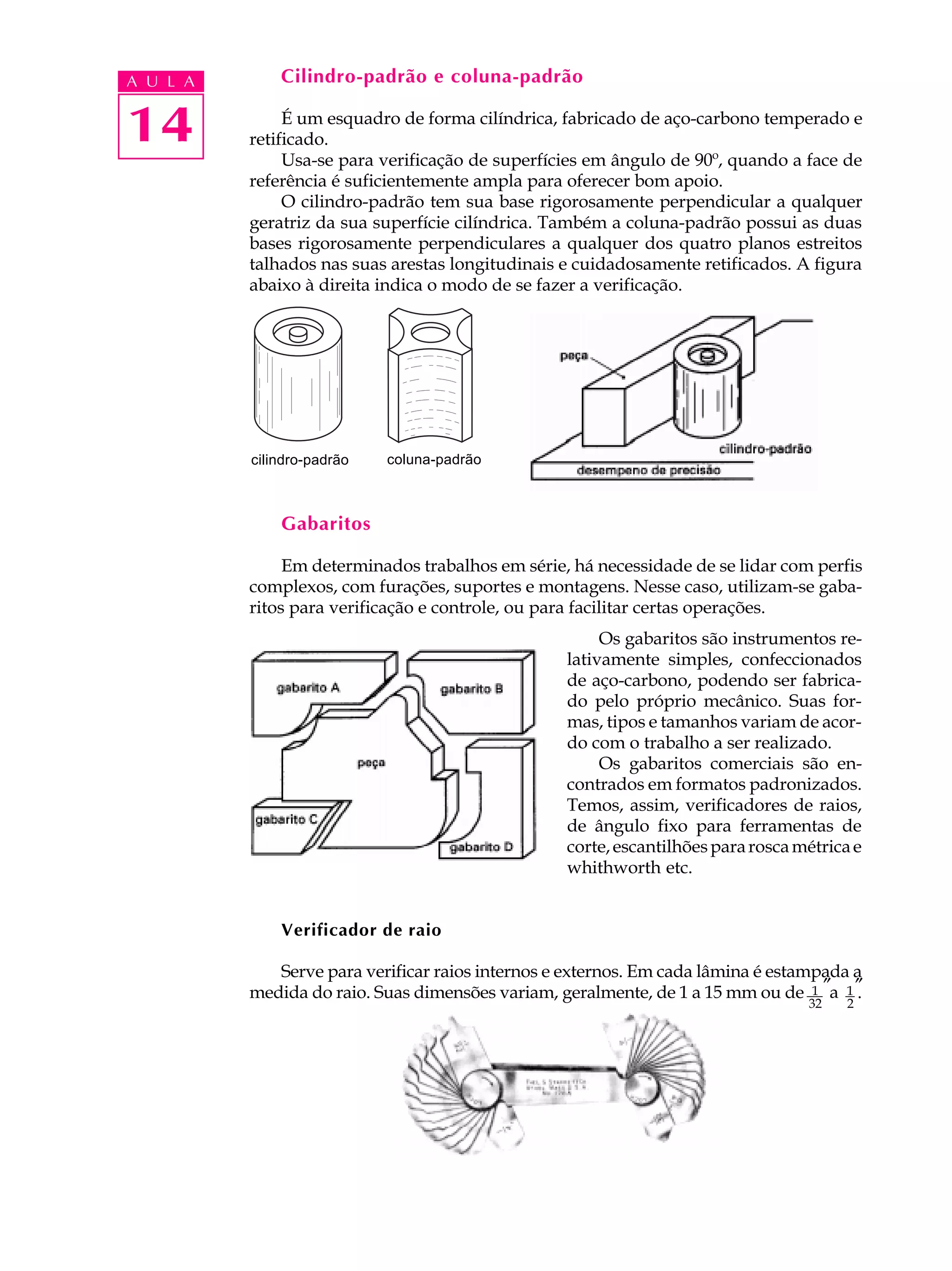 A U L A       Cilindro-padrão e coluna-padrão


14             É um esquadro de forma cilíndrica, fabricado de aço-carbono temperado e
          retificado.
               Usa-se para verificação de superfícies em ângulo de 90º, quando a face de
          referência é suficientemente ampla para oferecer bom apoio.
               O cilindro-padrão tem sua base rigorosamente perpendicular a qualquer
          geratriz da sua superfície cilíndrica. Também a coluna-padrão possui as duas
          bases rigorosamente perpendiculares a qualquer dos quatro planos estreitos
          talhados nas suas arestas longitudinais e cuidadosamente retificados. A figura
          abaixo à direita indica o modo de se fazer a verificação.




          cilindro-padrão   coluna-padrão



              Gabaritos

               Em determinados trabalhos em série, há necessidade de se lidar com perfis
          complexos, com furações, suportes e montagens. Nesse caso, utilizam-se gaba-
          ritos para verificação e controle, ou para facilitar certas operações.
                                                       Os gabaritos são instrumentos re-
                                                  lativamente simples, confeccionados
                                                  de aço-carbono, podendo ser fabrica-
                                                  do pelo próprio mecânico. Suas for-
                                                  mas, tipos e tamanhos variam de acor-
                                                  do com o trabalho a ser realizado.
                                                       Os gabaritos comerciais são en-
                                                  contrados em formatos padronizados.
                                                  Temos, assim, verificadores de raios,
                                                  de ângulo fixo para ferramentas de
                                                  corte, escantilhões para rosca métrica e
                                                  whithworth etc.


              Verificador de raio

             Serve para verificar raios internos e externos. Em cada lâmina é estampada a
          medida do raio. Suas dimensões variam, geralmente, de 1 a 15 mm ou de 1 ″a 1 ″
                                                                                     a .
                                                                                  32   2
 