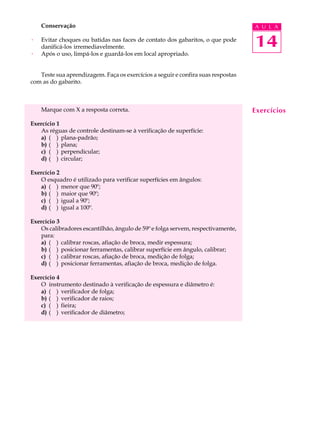 Conservação                                                                   A U L A

·   Evitar choques ou batidas nas faces de contato dos gabaritos, o que pode
    danificá-los irremediavelmente.                                               14
·   Após o uso, limpá-los e guardá-los em local apropriado.


   Teste sua aprendizagem. Faça os exercícios a seguir e confira suas respostas
com as do gabarito.



    Marque com X a resposta correta.                                              Exercícios
Exercício 1
   As réguas de controle destinam-se à verificação de superfície:
   a) ( ) plana-padrão;
   b) ( ) plana;
   c) ( ) perpendicular;
   d) ( ) circular;

Exercício 2
   O esquadro é utilizado para verificar superfícies em ângulos:
   a) ( ) menor que 90º;
   b) ( ) maior que 90º;
   c) ( ) igual a 90º;
   d) ( ) igual a 100º.

Exercício 3
   Os calibradores escantilhão, ângulo de 59º e folga servem, respectivamente,
   para:
   a) ( ) calibrar roscas, afiação de broca, medir espessura;
   b) ( ) posicionar ferramentas, calibrar superfície em ângulo, calibrar;
   c) ( ) calibrar roscas, afiação de broca, medição de folga;
   d) ( ) posicionar ferramentas, afiação de broca, medição de folga.

Exercício 4
   O instrumento destinado à verificação de espessura e diâmetro é:
   a) ( ) verificador de folga;
   b) ( ) verificador de raios;
   c) ( ) fieira;
   d) ( ) verificador de diâmetro;
 