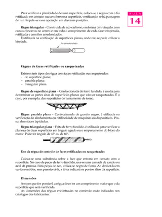 Para verificar a planicidade de uma superfície, coloca-se a régua com o fio     A U L A
retificado em contato suave sobre essa superfície, verificando se há passagem
de luz. Repete-se essa operação em diversas posições.
                                                                                     14
     Régua triangular - Construída de aço-carbono, em forma de triângulo, com
canais côncavos no centro e em todo o comprimento de cada face temperada,
retificada e com fios arredondados.
     É utilizada na verificação de superfícies planas, onde não se pode utilizar a
biselada.
                                   fio arredondado




    Réguas de faces retificadas ou rasqueteadas

    Existem três tipos de régua com faces retificadas ou rasqueteadas:
    - de superfície plana;
    - paralela plana;
    - triangular plana.

    Régua de superfície plana - Confeccionada de ferro fundido, é usada para
determinar as partes altas de superfícies planas que vão ser rasqueteadas. É o
caso, por exemplo, das superfícies de barramento de torno.




    Régua paralela plana - Confeccionada de granito negro, é utilizada na
verificação do alinhamento ou retilineidade de máquinas ou dispositivos. Pos-
sui duas faces lapidadas.
    Régua triangular plana - Feita de ferro fundido, é utilizada para verificar a
planeza de duas superfícies em ângulo agudo ou o empenamento do bloco do
motor. Pode ter ângulo de 45º ou de 60º.




    Uso da régua de controle de faces retificadas ou rasqueteadas

    Coloca-se uma substância sobre a face que entrará em contato com a
superfície. No caso de peças de ferro fundido, usa-se uma camada de zarcão ou
azul da prússia. Para peças de aço, utiliza-se negro de fumo. Ao deslizá-la em
vários sentidos, sem pressioná-la, a tinta indicará os pontos altos da superfície.

    Dimensões
    Sempre que for possível, a régua deve ter um comprimento maior que o da
superfície que será verificada.
    As dimensões das réguas encontradas no comércio estão indicadas nos
catálogos dos fabricantes.
 