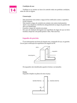 A U L A       Condições de uso


14            Verifique se as arestas ou faces de controle estão em perfeitas condições,
          antes de usar as réguas.


              Conservação

          ·   Não pressionar nem atritar a régua de fios retificados contra a superfície.
          ·   Evitar choques.
          ·   Não manter a régua de controle em contato com outros instrumentos.
          ·   Após o uso, limpá-la e lubrificá-la adequadamente (a régua de granito não
              deve ser lubrificada).
          ·   Guardar a régua de controle em estojo.
          ·   Em caso de oxidação (ferrugem) nas superfícies da régua de aço ou ferro
              fundido, limpá-las com pedra-pomes e óleo. Não usar lixa.



              Esquadro de precisão

             É um instrumento em forma de ângulo reto, construído de aço, ou granito.
          Usa-se para verificação de superfícies em ângulo de 90º.

                                   peça


                                                            esquadro


                      desempeno




              Os esquadros são classificados quanto à forma e ao tamanho.


              Forma
              Esquadro simples ou plano de uma só peça.



                              borda interna              borda externa




                                          90˚
 
