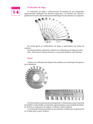 A U L A       Verificador de folga


14            O verificador de folga é confeccionado de lâminas de aço temperado,
          rigorosamente calibradas em diversas espessuras. As lâminas são móveis e
          podem ser trocadas. São usadas para medir folgas nos mecanismos ou conjuntos.




              De modo geral, os verificadores de folga se apresentam em forma de
          canivete.
              Em ferramentaria, entretanto, utilizam-se calibradores de folga em rolos.
              Obs.: Não exercer esforço excessivo, o que pode danificar suas lâminas.


              Fieira

              A fieira, ou verificador de chapas e fios, destina-se à verificação de espessu-
          ras e diâmetros.




              Os dois modelos acima são de aço temperado. Caracterizam-se por uma série
          de entalhes. Cada entalhe corresponde, rigorosamente, a uma medida de diâme-
          tro de fios ou espessuras de chapas, conforme a fieira adotada.
              A verificação é feita por tentativas, procurando o entalhe que se ajusta ao fio
          ou à chapa que se quer verificar.
 