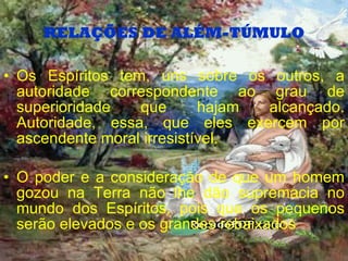 RELAÇÕES DE ALÉM-TÚMULO Os Espíritos tem, uns sobre os outros, a autoridade correspondente ao grau de superioridade que hajam alcançado. Autoridade, essa, que eles exercem por ascendente moral irresistível. O poder e a consideração de que um homem gozou na Terra não lhe dão supremacia no mundo dos Espíritos,   pois que os pequenos serão elevados e os grandes rebaixados  