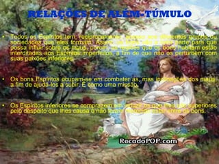 RELAÇÕES DE ALÉM-TÚMULO Todos os Espíritos tem, reciprocamente, acesso aos diferentes grupos ou sociedades que eles formam. Assim, os bons vão a toda parte para que possa influir sobre os maus, porem, as regiões que os bons habitam estão interditadas aos Espíritos imperfeitos, a fim de que não os perturbem com suas paixões inferiores. Os bons Espíritos ocupam-se em combater as, mas inclinações dos maus, a fim de ajudá-los a subir. É como uma missão. Os Espíritos inferiores se comprazem em induzir os que lhes são superiores pelo despeito que lhes causa o não terem merecido estar entre os bons. 