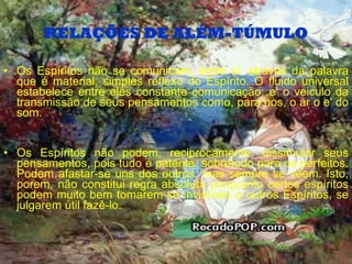 RELAÇÕES DE ALÉM-TÚMULO Os Espíritos não se comunicam, entre si, através da palavra que é material, simples reflexo do Espírito. O fluido universal estabelece entre eles constante comunicação; e' o veiculo da transmissão de seus pensamentos como, para nos, o ar o e' do som. Os Espíritos não podem, reciprocamente, dissimular seus pensamentos, pois tudo é patente, sobretudo para os perfeitos. Podem afastar-se uns dos outros, mas sempre se vêem. Isto, porem, não constitui regra absoluta porquanto certos espíritos podem muito bem tomarem-se invisíveis a outros Espíritos, se julgarem útil fazê-lo. 