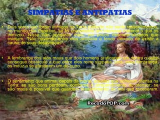 SIMPATIAS E ANTIPATIAS Dois seres que foram inimigos na Terra poderão não sentir ressentimentos, no mundo dos Espíritos, se foi unicamente um interesse material o que os inimizou. Nisso não pensarão mais, por pouco desmaterializados que estejam. "Não havendo entre eles antipatia e tendo deixado de existir a causa de suas desavenças". A lembrança dos atos maus que dois homens praticaram um contra o outro consegue obstáculo a que entre eles reine simpatia, pois, essa lembrança, os induz a se afastarem um do outro. O sentimento que anima, depois da morte, aqueles que sofreram ofensa na Terra, se são bons perdoam, conforme o arrependimento do ofensor; se são maus é possível que guardem ressentimento do mal que receberam. 