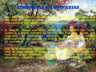 SIMPATIAS E ANTIPATIAS Não são suscetíveis de alterar-se as aflições individuais dos Espíritos por estarem eles sujeitos a se enganar. Falta-lhes a mascara sob que se escondem os hipócritas. A afeição mutua que dois seres se consagram na Terra, continua a existir sempre no mundo dos Espíritos, desde que originada de verdadeira simpatia. Se, porem, nasceu principalmente de causas de ordem física, desaparecem com as causas. Não há a chamada "metade eterna", ou seja, união particular e fatal de duas almas. A união que há é a de todos os Espíritos, mas em graus diversos, segundo a perfeição que tenham adquirido. Quanto mais perfeitos tanto mais unidos." 