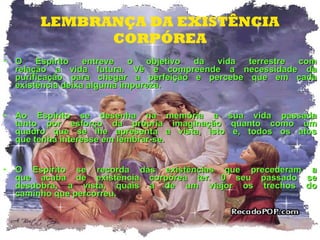 LEMBRANÇA DA EXISTÊNCIA CORPÓREA O Espírito entreve o objetivo da vida terrestre com relação a vida futura. Vê e compreende a necessidade da purificação para chegar a perfeição e percebe que em cada existência deixa alguma impureza. Ao Espírito se desenha na memória a sua vida passada tanto por esforço da própria imaginação quanto como um quadro que se lhe apresenta a vista, isto e, todos os atos que tenha interesse em lembrar-se. O Espírito se recorda das existências que precederam a que acaba de existência corpórea ter. 0 seu passado se desdobra, a vista, quais a de um viajor os trechos do caminho que percorreu. 