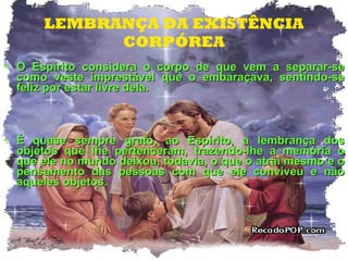 LEMBRANÇA DA EXISTÊNCIA CORPÓREA O Espírito considera o corpo de que vem a separar-se como veste imprestável que o embaraçava, sentindo-se feliz por estar livre dela.  É quase sempre grato, ao Espírito, a lembrança dos objetos que lhe pertenceram, trazendo-lhe a memória o que ele no mundo deixou, todavia, o que o atrai mesmo e o pensamento das pessoas com que ele conviveu e não aqueles objetos. 