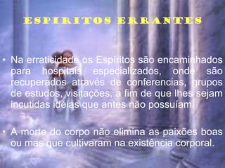 ESPIRITOS ERRANTES Na erraticidade os Espíritos são encaminhados para hospitais especializados, onde são recuperados através de conferencias, grupos de estudos, visitações, a fim de que lhes sejam incutidas idéias que antes não possuíam. A morte do corpo não elimina as paixões boas ou mas que cultivaram na existência corporal. 