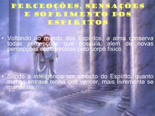PERCEOÇÕES, SENSAÇÕES E SOFRIMENTO DOS ESPIRITOS Voltando ao mundo dos Espíritos, a alma conserva todas percepções que possuía, alem de novas percepções obscurecidas pelo corpo físico. Sendo a inteligência um atributo do Espírito, quanto menos entrave tenha que vencer, mais livremente se manifesta. 