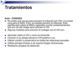 Tratamientos
Auto - CUIDADO
n No existe una vacuna para prevenir la infección por VIH y no existe
cura para el SIDA. Pero, es posible prevenir la infección. Esto
significa leer sobre el SIDA y aprender a evitar comportamientos
que son de alto riesgo para contraer el VIH.
n Algunas medidas para prevenir el contagio con el VIH son:
n Aprender sobre el VIH y como se transmite.
n Conocer si su pareja sexual es VIH positivo o no.
n Utilizar condón o preservativo en todas las relaciones sexuales.
n Utilizar jeringas limpias si se inyecta drogas intravenosas.
n Realizarse pruebas de detección.
 