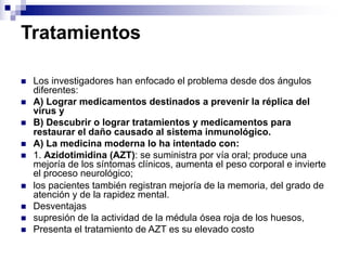 Tratamientos
n Los investigadores han enfocado el problema desde dos ángulos
diferentes:
n A) Lograr medicamentos destinados a prevenir la réplica del
virus y
n B) Descubrir o lograr tratamientos y medicamentos para
restaurar el daño causado al sistema inmunológico.
n A) La medicina moderna lo ha intentado con:
n 1. Azidotimidina (AZT): se suministra por vía oral; produce una
mejoría de los síntomas clínicos, aumenta el peso corporal e invierte
el proceso neurológico;
n los pacientes también registran mejoría de la memoria, del grado de
atención y de la rapidez mental.
n Desventajas
n supresión de la actividad de la médula ósea roja de los huesos,
n Presenta el tratamiento de AZT es su elevado costo
 