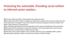 Protecting the vulnerable :Providing social welfare
to informal sector workers.
92 % part of the total GDP is of the workers from informer sector.
 Near about 67% part of Delhi's and 68% part of Mumbai’s employment is by these workers but still
there social status is not good. They are far away from social security good economic condition and
health. Hence poverty is increasing here.
Un-unitedness, big illiteracy and social inequality are the reasons of problems of this community.
Hence part of this community in every day's working is main cause to give them social security.
 This literature is to bring them in stable economic flow.
Fisherman, house maids, workers in farm, workers of brick Furnace, vegetable sellers, project
affected people, sweepers, waiters in hotel etc are workers of informer sector
 