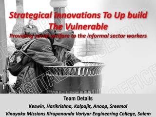 Strategical Innovations To Up build
The Vulnerable
Providing social welfare to the informal sector workers
Team Details
Keswin, Harikrishna, Kalpajit, Anoop, Sreemol
Vinayaka Missions Kirupananda Variyar Engineering College, Salem
 