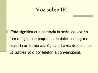 Voz sobre IP:


 Esto significa que se envía la señal de voz en

  forma digital, en paquetes de datos, en lugar de
  enviarla en forma analógica a través de circuitos
  utilizables sólo por telefonía convencional.
 