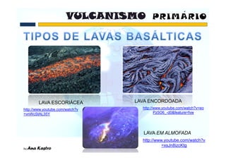 LAVA ESCORIÁCEA          LAVA ENCORDOADA
http://www.youtube.com/watch?v     http://www.youtube.com/watch?v=eo
=vnWcStAL35Y                              Pz5O6_-d0&feature=fvw




                                   LAVA EM ALMOFADA
                                   http://www.youtube.com/watch?v
                                             =xsJn8izcKtg
 