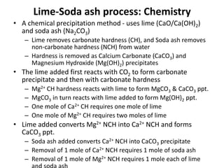 Lime-Soda ash process: Chemistry
• A chemical precipitation method - uses lime (CaO/Ca(OH)2)
and soda ash (Na2CO3)
– Lime removes carbonate hardness (CH), and Soda ash removes
non-carbonate hardness (NCH) from water
– Hardness is removed as Calcium Carbonate (CaCO3) and
Magnesium Hydroxide (Mg(OH)2) precipitates
• The lime added first reacts with CO2 to form carbonate
precipitate and then with carbonate hardness
– Mg2+ CH hardness reacts with lime to form MgCO3 & CaCO3 ppt.
– MgCO3 in turn reacts with lime added to form Mg(OH)2 ppt.
– One mole of Ca2+ CH requires one mole of lime
– One mole of Mg2+ CH requires two moles of lime
• Lime added converts Mg2+ NCH into Ca2+ NCH and forms
CaCO3 ppt.
– Soda ash added converts Ca2+ NCH into CaCO3 precipitate
– Removal of 1 mole of Ca2+ NCH requires 1 mole of soda ash
– Removal of 1 mole of Mg2+ NCH requires 1 mole each of lime
 
