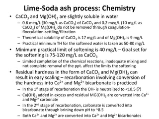 Lime-Soda ash process: Chemistry
• CaCO3 and Mg(OH)2 are slightly soluble in water
– 0.6 meq/L (30 mg/L as CaCO3) of CaCO3 and 0.2 meq/L (10 mg/L as
CaCO3) of Mg(OH)2 do not be removed through coagulation-
flocculation-settling/filtration
– Theoretical solubility of CaCO3 is 17 mg/L and of Mg(OH)2 is 9 mg/L
– Practical minimum TH for the softened water is taken as 50-80 mg/L
• Minimum practical limit of softening is 40 mg/L – Goal set for
the softening is 75-120 mg/L as CaCO3
– Limited completion of the chemical reactions, inadequate mixing and
not complete removal of the ppt. affect the limits the softening
• Residual hardness in the form of CaCO3 and Mg(OH)2 can
result in easy scaling – recarbonation involving conversion of
the hardness into Ca2+ and Mg2+ bicarbonate is practiced
– In the 1st stage of recarbonation the OH- is neutralized to <10.5 (?)
– Ca(OH)2 added in excess and residual MG(OH)2 are converted into Ca2+
and Mg2+ carbonate
– In the 2nd stage of recarbonation, carbonate is converted into
bicarbonate through brining down pH to ~8.5
– Both Ca2+ and Mg2+ are converted into Ca2+ and Mg2+ bicarbonates
 
