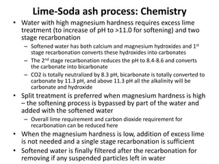 Lime-Soda ash process: Chemistry
• Water with high magnesium hardness requires excess lime
treatment (to increase of pH to >11.0 for softening) and two
stage recarbonation
– Softened water has both calcium and magnesium hydroxides and 1st
stage recarbonation converts these hydroxides into carbonates
– The 2nd stage recarbonation reduces the pH to 8.4-8.6 and converts
the carbonate into bicarbonate
– CO2 is totally neutralized by 8.3 pH, bicarbonate is totally converted to
carbonate by 11.3 pH, and above 11.3 pH all the alkalinity will be
carbonate and hydroxide
• Split treatment is preferred when magnesium hardness is high
– the softening process is bypassed by part of the water and
added with the softened water
– Overall lime requirement and carbon dioxide requirement for
recarbonation can be reduced here
• When the magnesium hardness is low, addition of excess lime
is not needed and a single stage recarbonation is sufficient
• Softened water is finally filtered after the recarbonation for
removing if any suspended particles left in water
 