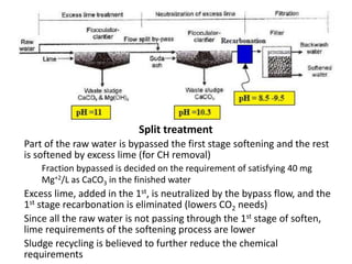 Split treatment
Part of the raw water is bypassed the first stage softening and the rest
is softened by excess lime (for CH removal)
Fraction bypassed is decided on the requirement of satisfying 40 mg
Mg+2/L as CaCO3 in the finished water
Excess lime, added in the 1st, is neutralized by the bypass flow, and the
1st stage recarbonation is eliminated (lowers CO2 needs)
Since all the raw water is not passing through the 1st stage of soften,
lime requirements of the softening process are lower
Sludge recycling is believed to further reduce the chemical
requirements
 