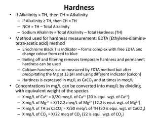 Hardness
• If Alkalinity < TH, then CH = Alkalinity
– If Alkalinity ≥ TH, then CH = TH
– NCH = TH – Total Alkalinity
– Sodium Alkalinity = Total Alkalinity – Total Hardness (TH)
• Method used for hardness measurement: EDTA (Ethylene-diamine-
tetra-acetic acid) method
– Eriochrome Black T is indicator – forms complex with free EDTA and
change colour from red to blue
– Boiling off and filtering removes temporary hardness and permanent
hardness can be used
– Calcium hardness is also measured by EDTA method but after
precipitating the Mg at 13 pH and using different indicator (calcon)
– Hardness is expressed in mg/L as CaCO3 and at times in meq/L
• Concentrations in mg/L can be converted into meq/L by dividing
with equivalent weight of the species
– X mg/L of Ca2+ = X/20 meq/L of Ca2+ (20 is equi. wgt. of Ca2+)
– X mg/L of Mg2+ = X/12.2 meq/L of Mg2+ (12.2 is equi. wgt. of Mg2+)
– X mg/L of TH as CaCO3 = X/50 meq/L of TH (50 is equi. wgt. of CaCO3)
– X mg/L of CO2 = X/22 meq of CO2 (22 is equi. wgt. of CO2)
 
