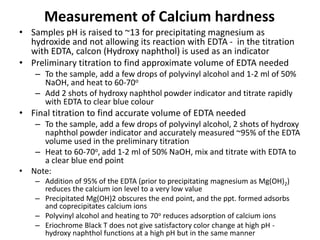 Measurement of Calcium hardness
• Samples pH is raised to ~13 for precipitating magnesium as
hydroxide and not allowing its reaction with EDTA - in the titration
with EDTA, calcon (Hydroxy naphthol) is used as an indicator
• Preliminary titration to find approximate volume of EDTA needed
– To the sample, add a few drops of polyvinyl alcohol and 1-2 ml of 50%
NaOH, and heat to 60-70o
– Add 2 shots of hydroxy naphthol powder indicator and titrate rapidly
with EDTA to clear blue colour
• Final titration to find accurate volume of EDTA needed
– To the sample, add a few drops of polyvinyl alcohol, 2 shots of hydroxy
naphthol powder indicator and accurately measured ~95% of the EDTA
volume used in the preliminary titration
– Heat to 60-70o, add 1-2 ml of 50% NaOH, mix and titrate with EDTA to
a clear blue end point
• Note:
– Addition of 95% of the EDTA (prior to precipitating magnesium as Mg(OH)2)
reduces the calcium ion level to a very low value
– Precipitated Mg(OH)2 obscures the end point, and the ppt. formed adsorbs
and coprecipitates calcium ions
– Polyvinyl alcohol and heating to 70o reduces adsorption of calcium ions
– Eriochrome Black T does not give satisfactory color change at high pH -
hydroxy naphthol functions at a high pH but in the same manner
 