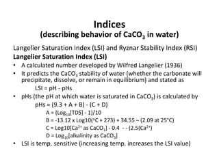 Indices
(describing behavior of CaCO3 in water)
Langelier Saturation Index (LSI) and Ryznar Stability Index (RSI)
Langelier Saturation Index (LSI)
• A calculated number developed by Wilfred Langelier (1936)
• It predicts the CaCO3 stability of water (whether the carbonate will
precipitate, dissolve, or remain in equilibrium) and stated as
LSI = pH - pHs
• pHs (the pH at which water is saturated in CaCO3) is calculated by
pHs = (9.3 + A + B) - (C + D)
A = (Log10[TDS] - 1)/10
B = -13.12 x Log10(oC + 273) + 34.55 – (2.09 at 25°C)
C = Log10[Ca2+ as CaCO3] - 0.4 - - (2.5(Ca2+)
D = Log10[alkalinity as CaCO3]
• LSI is temp. sensitive (increasing temp. increases the LSI value)
 