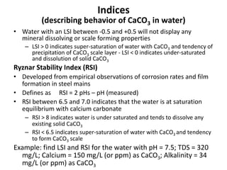 Indices
(describing behavior of CaCO3 in water)
• Water with an LSI between -0.5 and +0.5 will not display any
mineral dissolving or scale forming properties
– LSI > 0 indicates super-saturation of water with CaCO3 and tendency of
precipitation of CaCO3 scale layer - LSI < 0 indicates under-saturated
and dissolution of solid CaCO3
Ryznar Stability Index (RSI)
• Developed from empirical observations of corrosion rates and film
formation in steel mains
• Defines as RSI = 2 pHs – pH (measured)
• RSI between 6.5 and 7.0 indicates that the water is at saturation
equilibrium with calcium carbonate
– RSI > 8 indicates water is under saturated and tends to dissolve any
existing solid CaCO3
– RSI < 6.5 indicates super-saturation of water with CaCO3 and tendency
to form CaCO3 scale
Example: find LSI and RSI for the water with pH = 7.5; TDS = 320
mg/L; Calcium = 150 mg/L (or ppm) as CaCO3; Alkalinity = 34
mg/L (or ppm) as CaCO3
 