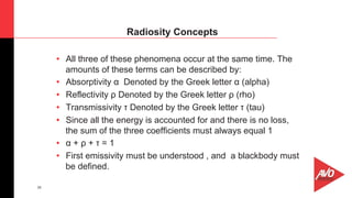 28
•  All three of these phenomena occur at the same time. The
amounts of these terms can be described by:
•  Absorptivity α Denoted by the Greek letter α (alpha)
•  Reflectivity ρ Denoted by the Greek letter ρ (rho)
•  Transmissivity τ Denoted by the Greek letter τ (tau)
•  Since all the energy is accounted for and there is no loss,
the sum of the three coefficients must always equal 1
•  α + ρ + τ = 1
•  First emissivity must be understood , and a blackbody must
be defined.
Radiosity Concepts
 