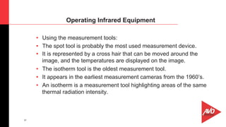 37
•  Using the measurement tools:
•  The spot tool is probably the most used measurement device.
•  It is represented by a cross hair that can be moved around the
image, and the temperatures are displayed on the image.
•  The isotherm tool is the oldest measurement tool.
•  It appears in the earliest measurement cameras from the 1960’s.
•  An isotherm is a measurement tool highlighting areas of the same
thermal radiation intensity.
Operating Infrared Equipment
 