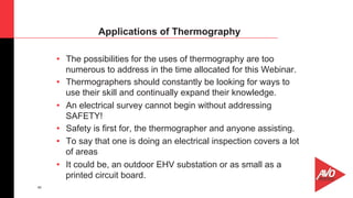 46
•  The possibilities for the uses of thermography are too
numerous to address in the time allocated for this Webinar.
•  Thermographers should constantly be looking for ways to
use their skill and continually expand their knowledge.
•  An electrical survey cannot begin without addressing
SAFETY!
•  Safety is first for, the thermographer and anyone assisting.
•  To say that one is doing an electrical inspection covers a lot
of areas
•  It could be, an outdoor EHV substation or as small as a
printed circuit board.
Applications of Thermography
 