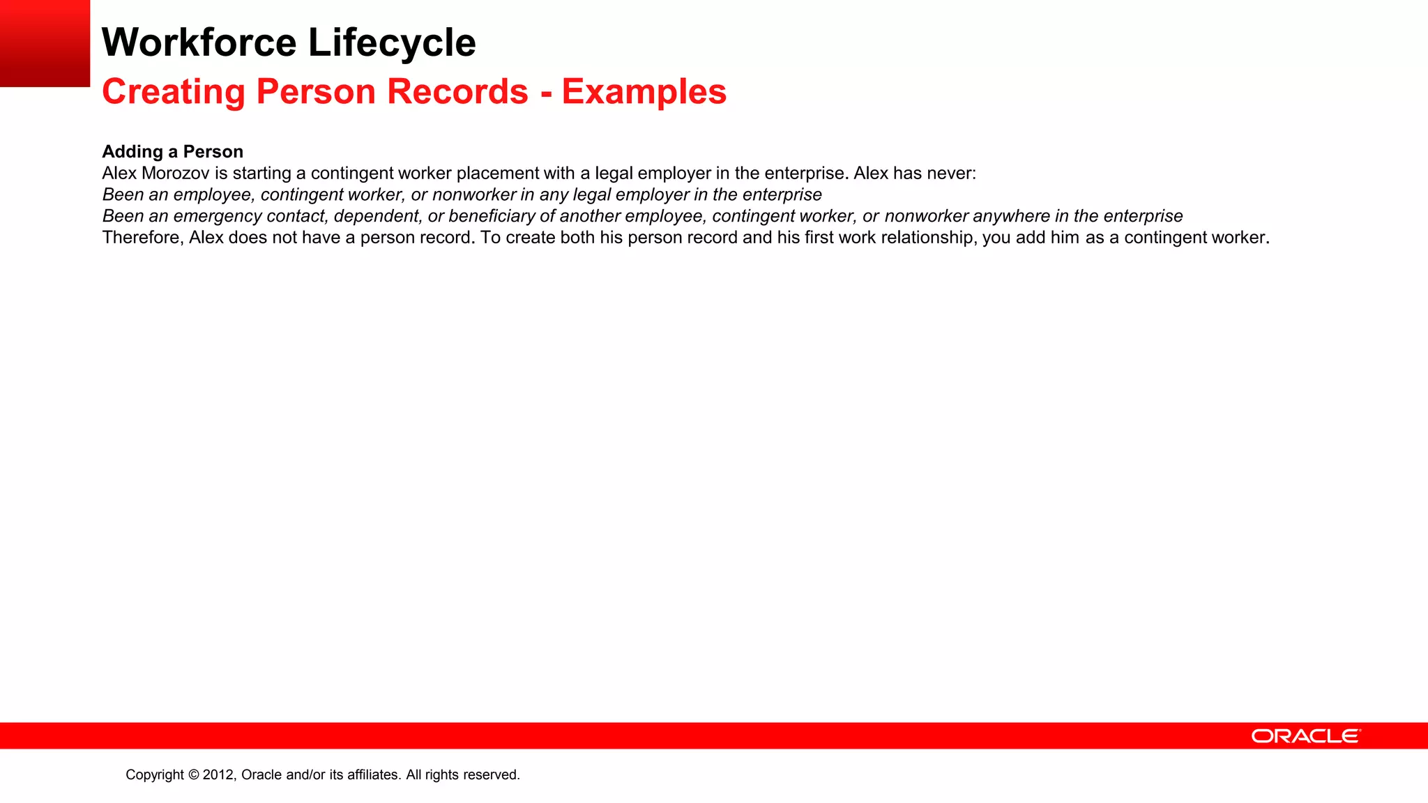 Copyright © 2012, Oracle and/or its affiliates. All rights reserved.
Workforce Lifecycle
Creating Person Records - Examples
Adding a Person
Alex Morozov is starting a contingent worker placement with a legal employer in the enterprise. Alex has never:
Been an employee, contingent worker, or nonworker in any legal employer in the enterprise
Been an emergency contact, dependent, or beneficiary of another employee, contingent worker, or nonworker anywhere in the enterprise
Therefore, Alex does not have a person record. To create both his person record and his first work relationship, you add him as a contingent worker.
 