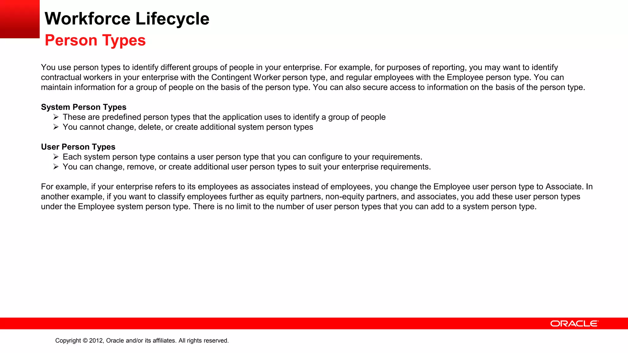 Copyright © 2012, Oracle and/or its affiliates. All rights reserved.
Workforce Lifecycle
Person Types
You use person types to identify different groups of people in your enterprise. For example, for purposes of reporting, you may want to identify
contractual workers in your enterprise with the Contingent Worker person type, and regular employees with the Employee person type. You can
maintain information for a group of people on the basis of the person type. You can also secure access to information on the basis of the person type.
System Person Types
 These are predefined person types that the application uses to identify a group of people
 You cannot change, delete, or create additional system person types
User Person Types
 Each system person type contains a user person type that you can configure to your requirements.
 You can change, remove, or create additional user person types to suit your enterprise requirements.
For example, if your enterprise refers to its employees as associates instead of employees, you change the Employee user person type to Associate. In
another example, if you want to classify employees further as equity partners, non-equity partners, and associates, you add these user person types
under the Employee system person type. There is no limit to the number of user person types that you can add to a system person type.
 