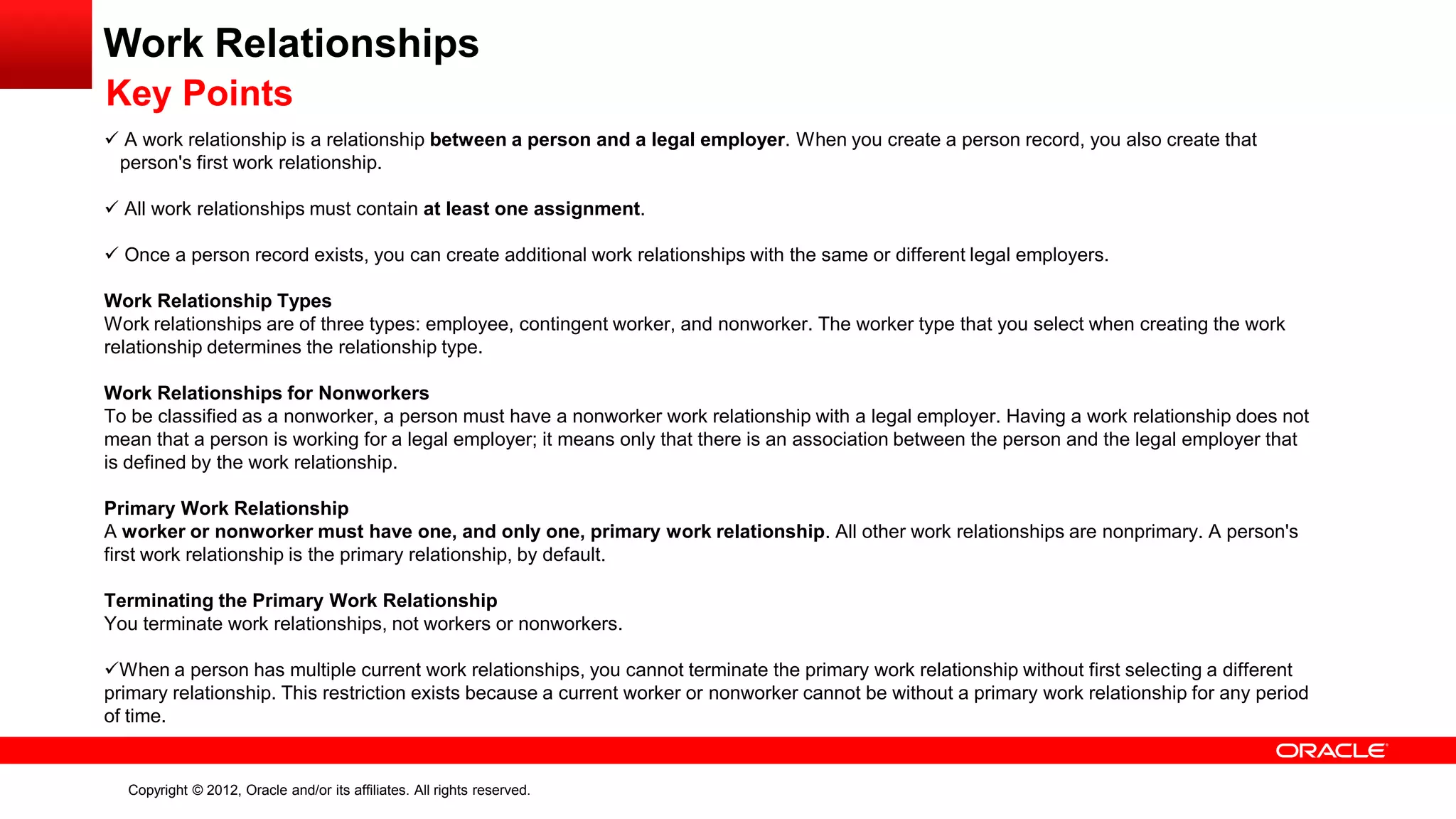 Copyright © 2012, Oracle and/or its affiliates. All rights reserved.
Work Relationships
Key Points
 A work relationship is a relationship between a person and a legal employer. When you create a person record, you also create that
person's first work relationship.
 All work relationships must contain at least one assignment.
 Once a person record exists, you can create additional work relationships with the same or different legal employers.
Work Relationship Types
Work relationships are of three types: employee, contingent worker, and nonworker. The worker type that you select when creating the work
relationship determines the relationship type.
Work Relationships for Nonworkers
To be classified as a nonworker, a person must have a nonworker work relationship with a legal employer. Having a work relationship does not
mean that a person is working for a legal employer; it means only that there is an association between the person and the legal employer that
is defined by the work relationship.
Primary Work Relationship
A worker or nonworker must have one, and only one, primary work relationship. All other work relationships are nonprimary. A person's
first work relationship is the primary relationship, by default.
Terminating the Primary Work Relationship
You terminate work relationships, not workers or nonworkers.
When a person has multiple current work relationships, you cannot terminate the primary work relationship without first selecting a different
primary relationship. This restriction exists because a current worker or nonworker cannot be without a primary work relationship for any period
of time.
 