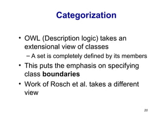 Categorization
• OWL (Description logic) takes an
extensional view of classes
– A set is completely defined by its members
• This puts the emphasis on specifying
class boundaries
• Work of Rosch et al. takes a different
view
20
 