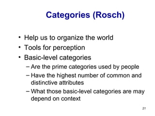 Categories (Rosch)
• Help us to organize the world
• Tools for perception
• Basic-level categories
– Are the prime categories used by people
– Have the highest number of common and
distinctive attributes
– What those basic-level categories are may
depend on context
21
 