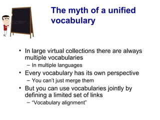 The myth of a unified
vocabulary
• In large virtual collections there are always
multiple vocabularies
– In multiple languages
• Every vocabulary has its own perspective
– You can’t just merge them
• But you can use vocabularies jointly by
defining a limited set of links
– “Vocabulary alignment”
 